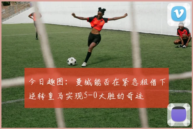 今日趣图：曼城能否在紧急租借下逆转皇马实现5-0大胜的奇迹