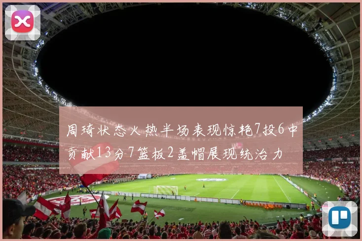 周琦状态火热半场表现惊艳7投6中贡献13分7篮板2盖帽展现统治力