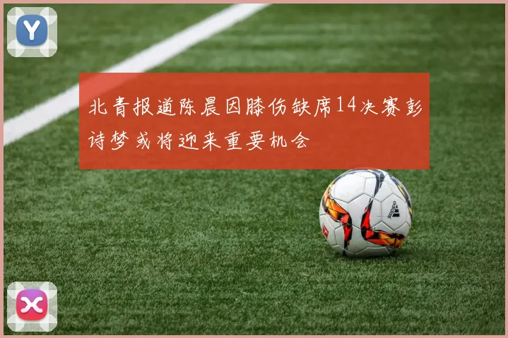 北青报道陈晨因膝伤缺席14决赛彭诗梦或将迎来重要机会