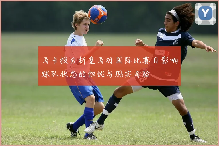 马卡报分析皇马对国际比赛日影响球队状态的担忧与现实考验