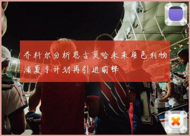 乔科尔分析恩古莫哈未来角色利物浦夏季计划再引进前锋