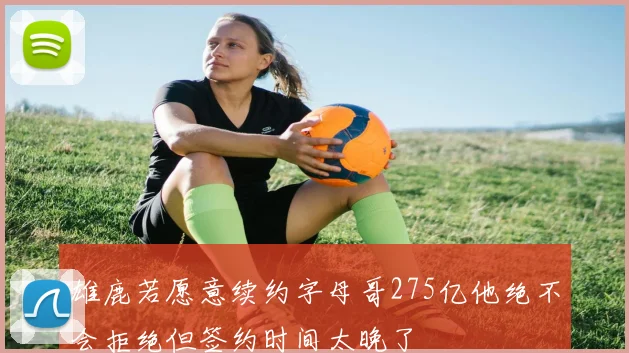 雄鹿若愿意续约字母哥275亿他绝不会拒绝但签约时间太晚了