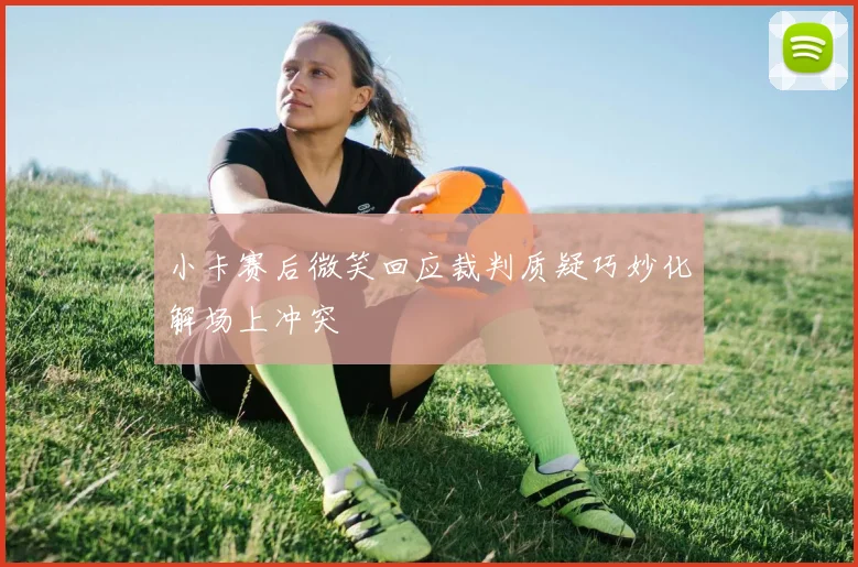 小卡赛后微笑回应裁判质疑巧妙化解场上冲突