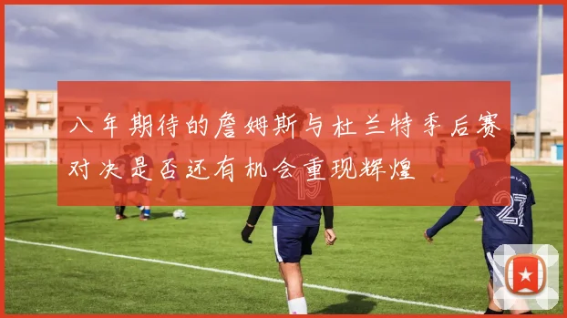 八年期待的詹姆斯与杜兰特季后赛对决是否还有机会重现辉煌