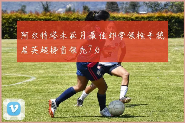 阿尔特塔未获月最佳却带领枪手稳居英超榜首领先7分