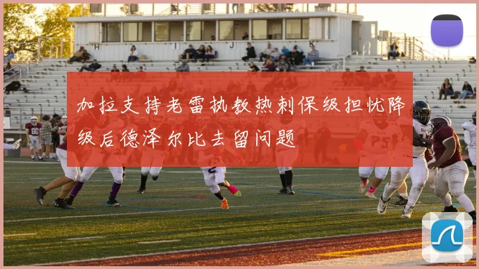 加拉支持老雷执教热刺保级担忧降级后德泽尔比去留问题