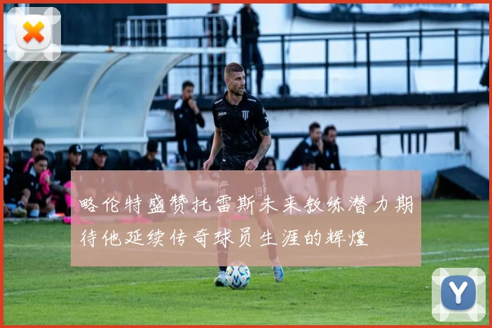 略伦特盛赞托雷斯未来教练潜力期待他延续传奇球员生涯的辉煌