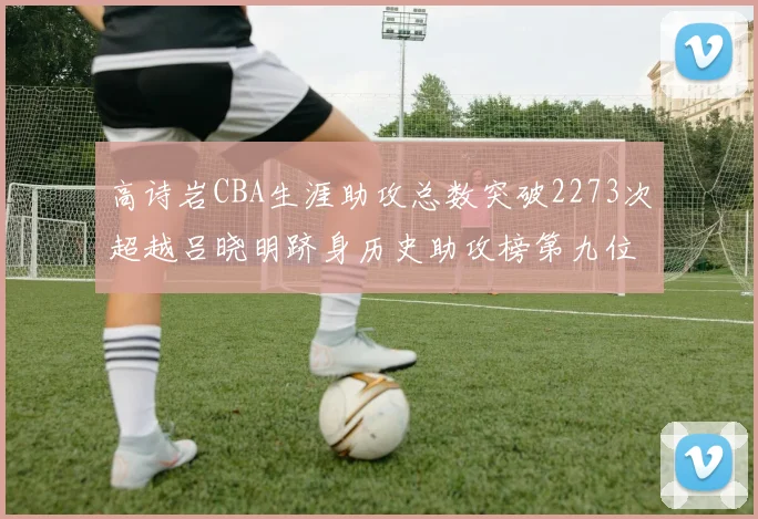 高诗岩CBA生涯助攻总数突破2273次超越吕晓明跻身历史助攻榜第九位