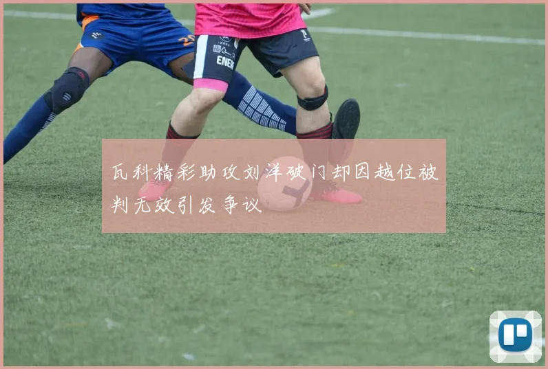 瓦科精彩助攻刘洋破门却因越位被判无效引发争议