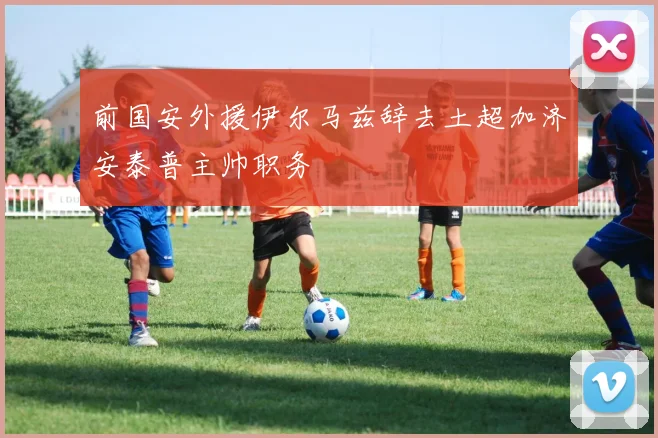 前国安外援伊尔马兹辞去土超加济安泰普主帅职务