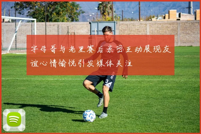 字母哥与老里赛后亲密互动展现友谊心情愉悦引发媒体关注